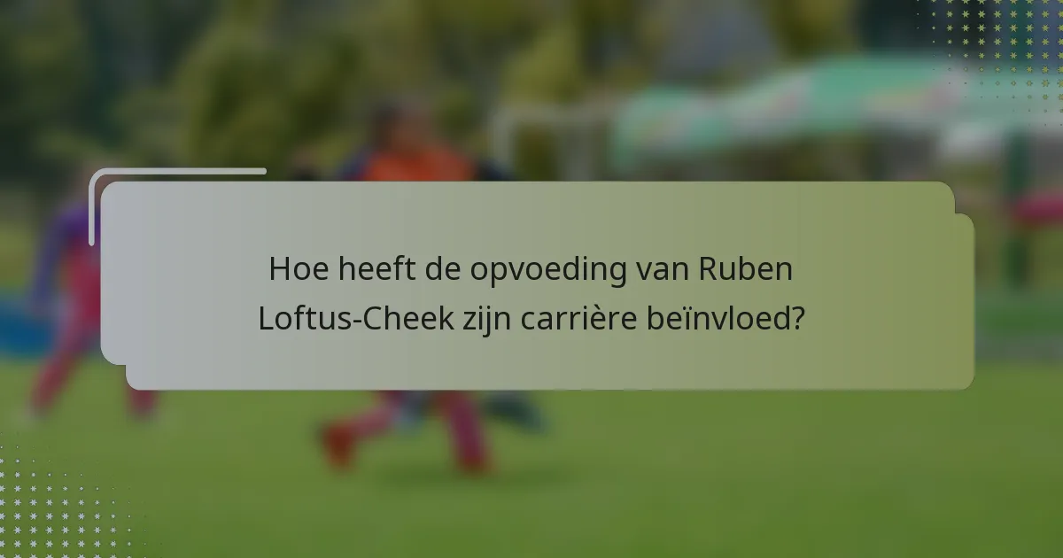Hoe heeft de opvoeding van Ruben Loftus-Cheek zijn carrière beïnvloed?
