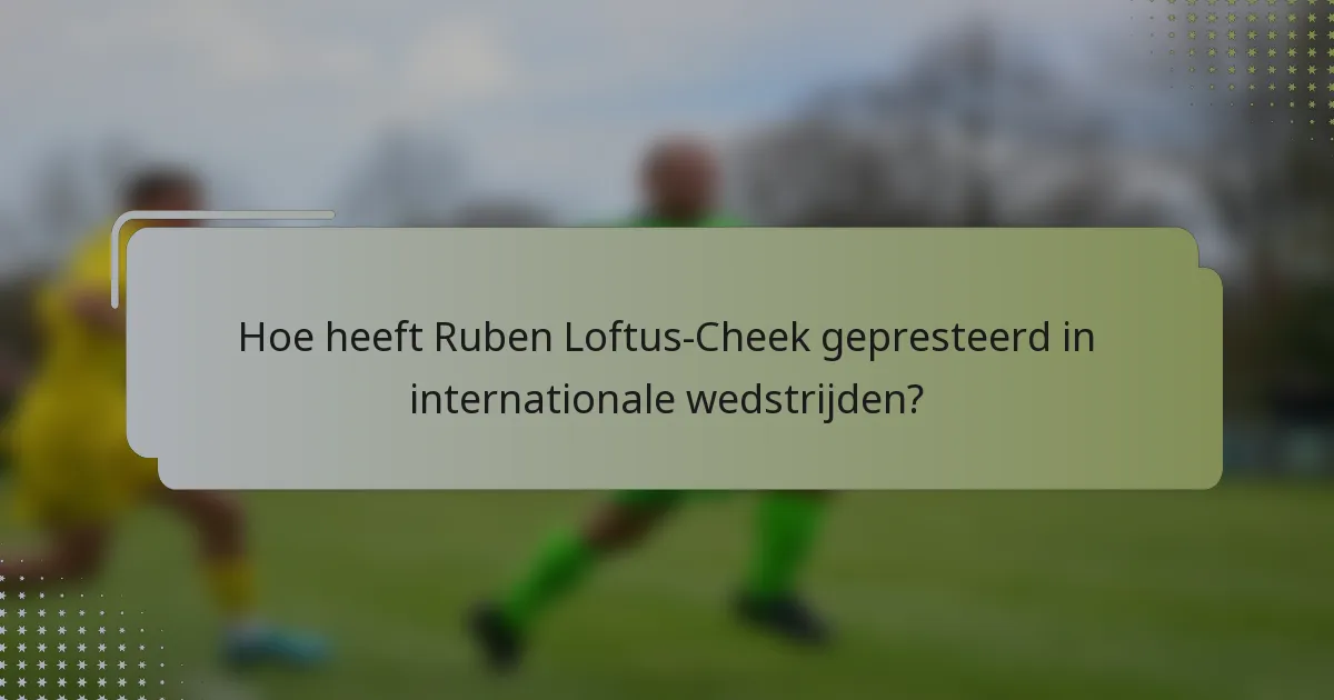 Hoe heeft Ruben Loftus-Cheek gepresteerd in internationale wedstrijden?
