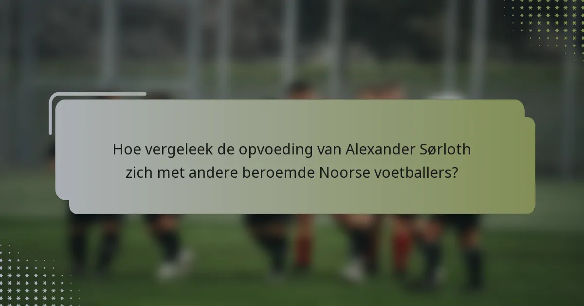 Hoe vergeleek de opvoeding van Alexander Sørloth zich met andere beroemde Noorse voetballers?
