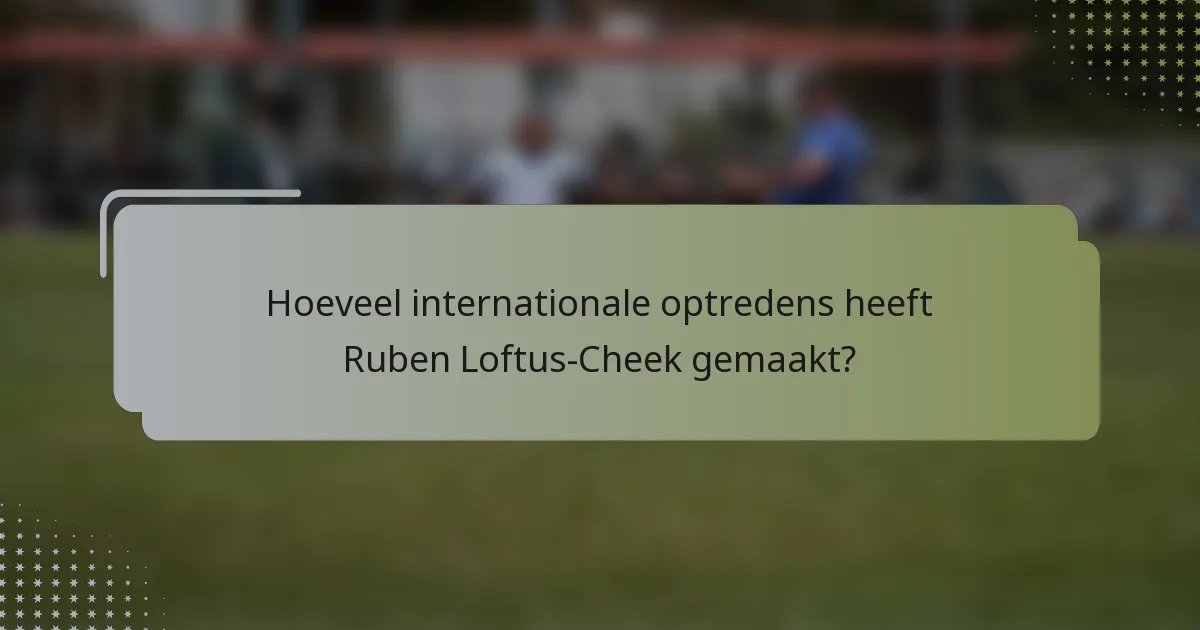 Hoeveel internationale optredens heeft Ruben Loftus-Cheek gemaakt?