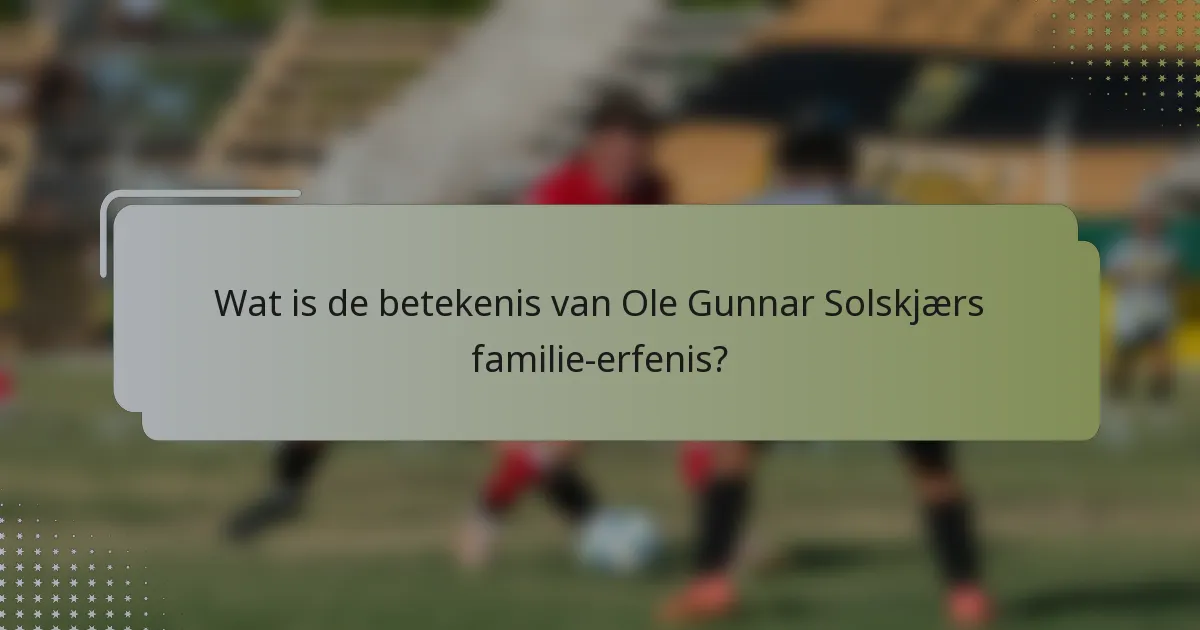 Wat is de betekenis van Ole Gunnar Solskjærs familie-erfenis?