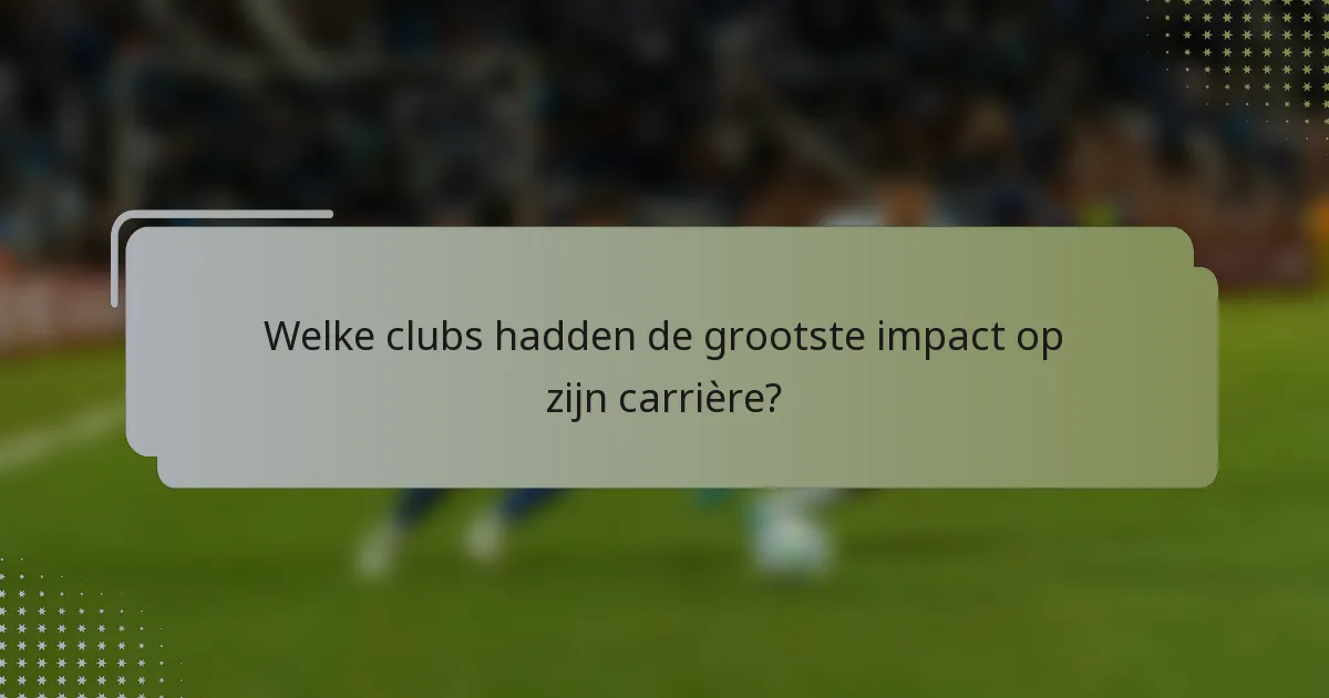 Welke clubs hadden de grootste impact op zijn carrière?