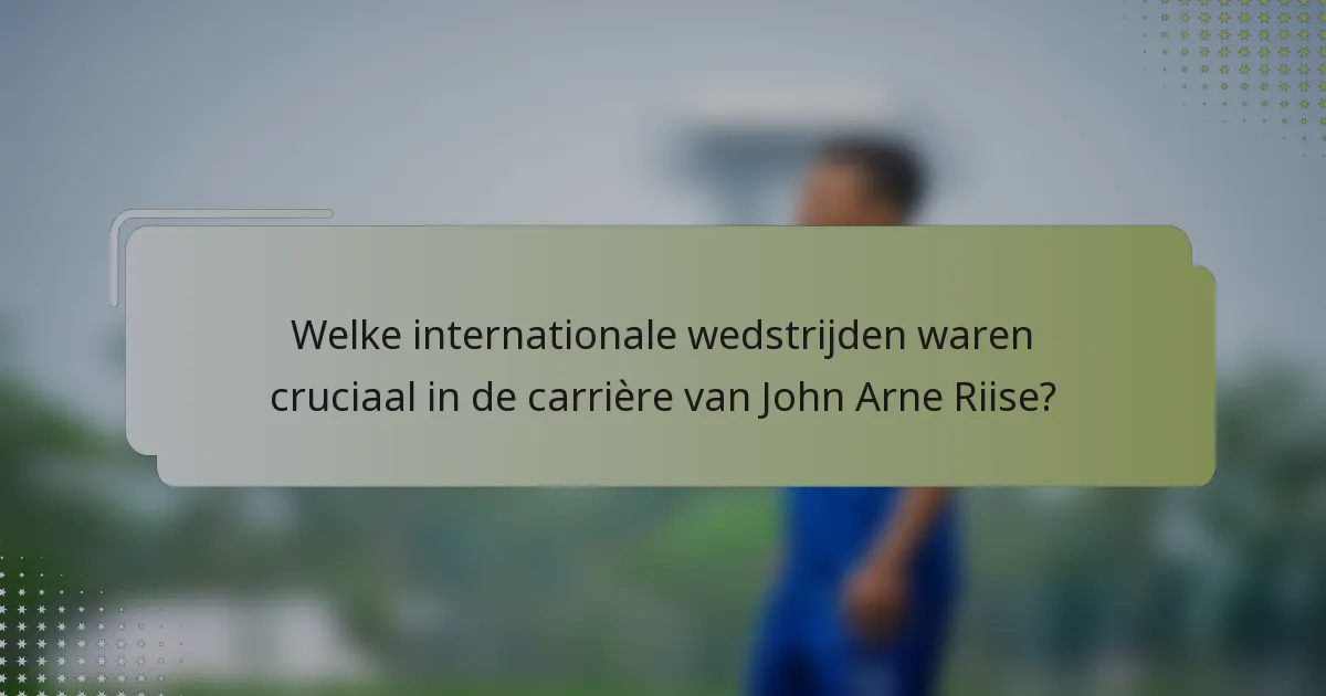 Welke internationale wedstrijden waren cruciaal in de carrière van John Arne Riise?